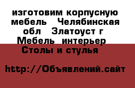 изготовим корпусную мебель - Челябинская обл., Златоуст г. Мебель, интерьер » Столы и стулья   